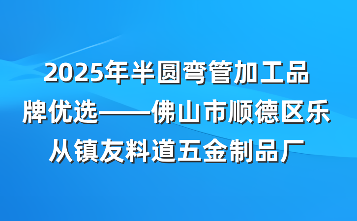 2025年半圆弯管加工品牌优选——佛山市顺德区乐从镇友料道五金制品厂