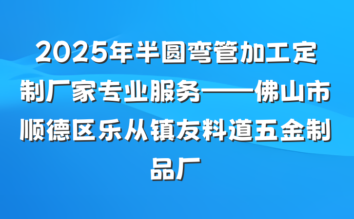 2025年半圆弯管加工定制厂家专业服务——佛山市顺德区乐从镇友料道五金制品厂