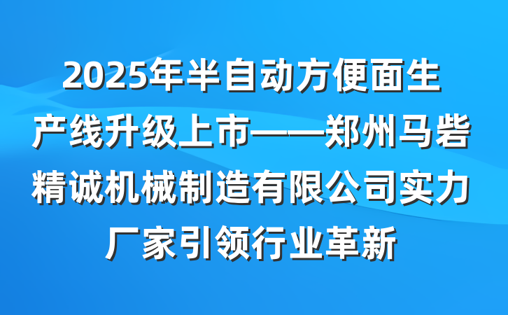 2025年半自动方便面生产线升级上市——郑州马砦精诚机械制造有限公司实力厂家引领行业革新