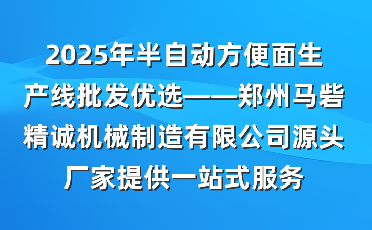 2025年半自动方便面生产线批发优选——郑州马砦精诚机械制造有限公司源头厂家提供一站式服务