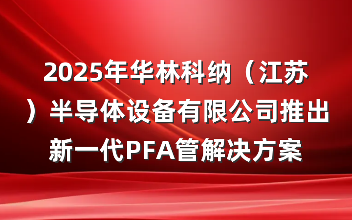 2025年华林科纳(江苏)半导体设备有限公司推出新一代PFA管解决方案