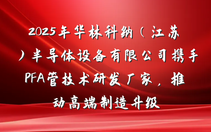 2025年华林科纳(江苏)半导体设备有限公司携手PFA管技术研发厂家,推动高端制造升级