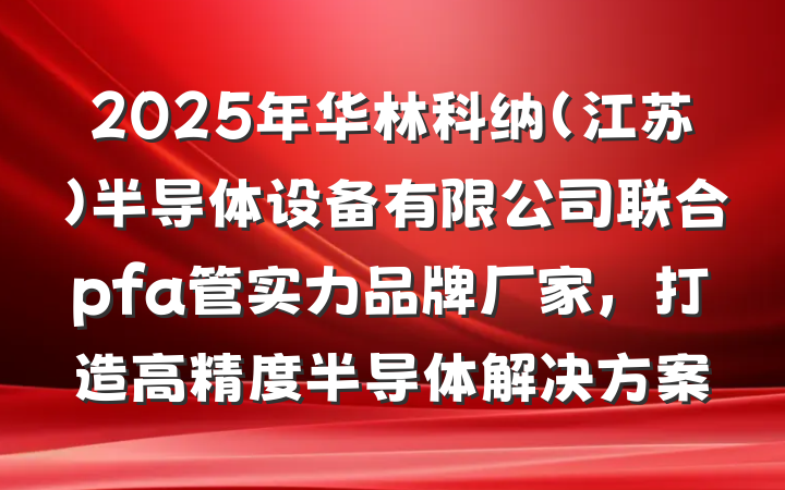 2025年华林科纳(江苏)半导体设备有限公司联合pfa管实力品牌厂家,打造高精度半导体解决方案