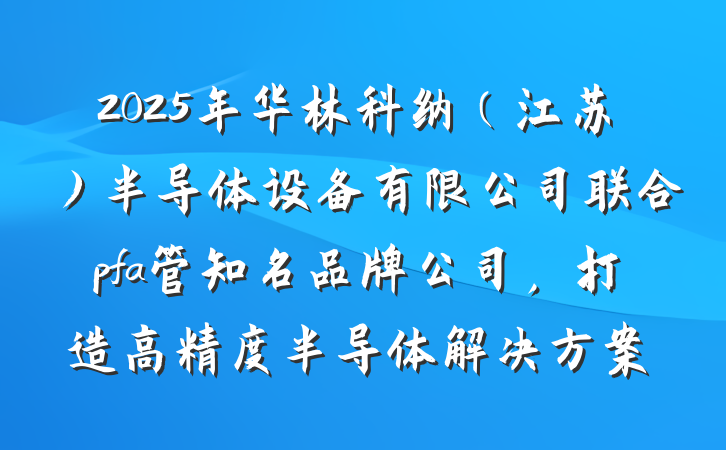 2025年华林科纳(江苏)半导体设备有限公司联合pfa管知名品牌公司,打造高精度半导体解决方案