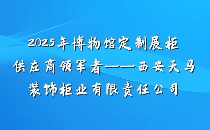 2025年博物馆定制展柜供应商领军者——西安天马装饰柜业有限责任公司
