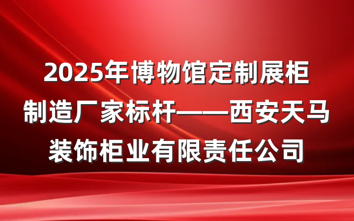 2025年博物馆定制展柜制造厂家标杆——西安天马装饰柜业有限责任公司