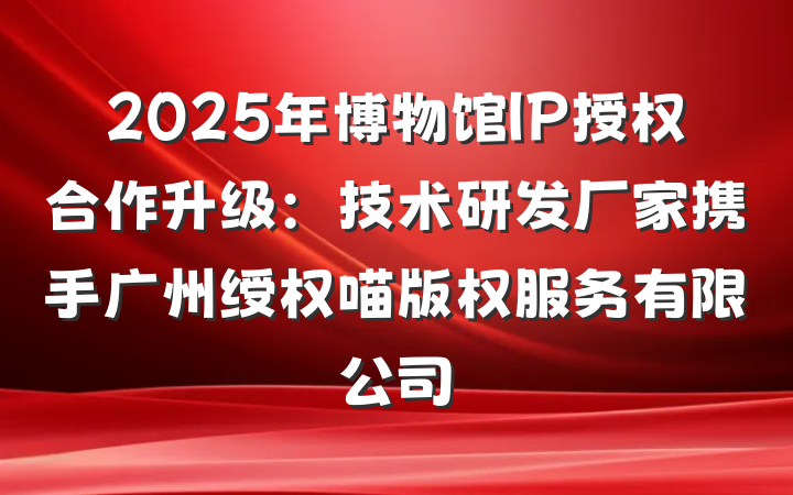 2025年博物馆IP授权合作升级:技术研发厂家携手广州绶权喵版权服务有限公司
