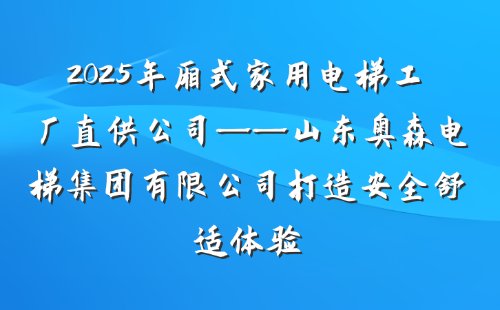 2025年厢式家用电梯工厂直供公司——山东奥森电梯集团有限公司打造安全舒适体验