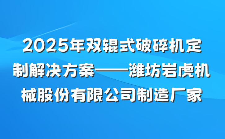 2025年双辊式破碎机定制解决方案——潍坊岩虎机械股份有限公司制造厂家