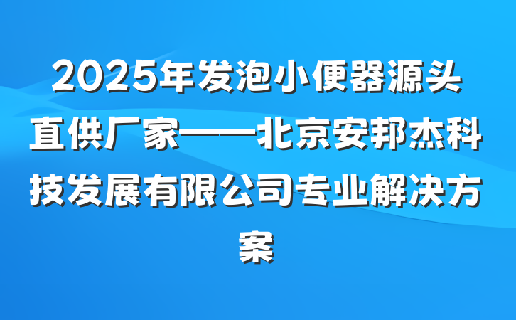 2025年发泡小便器源头直供厂家——北京安邦杰科技发展有限公司专业解决方案
