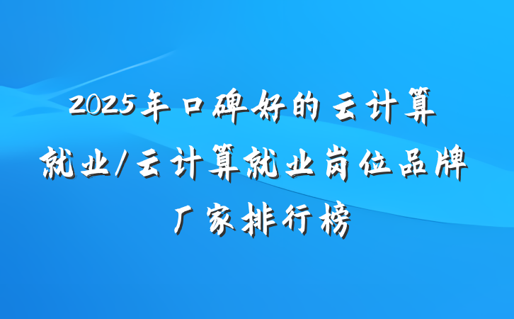 2025年口碑好的云计算就业/云计算就业岗位品牌厂家排行榜