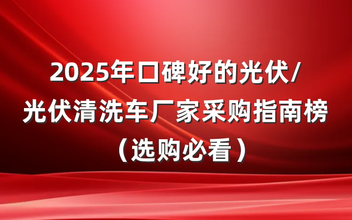 2025年口碑好的光伏/光伏清洗车厂家采购指南榜（选购必看）