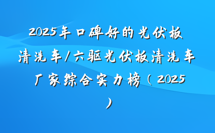 2025年口碑好的光伏板清洗车/六驱光伏板清洗车厂家综合实力榜（2025）
