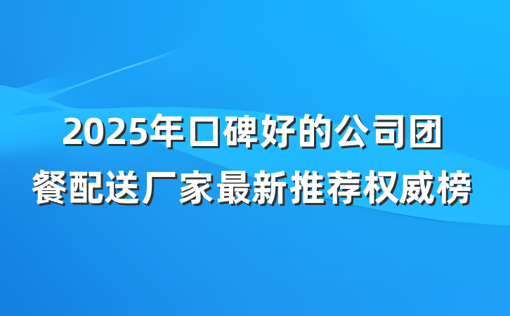 2025年口碑好的公司团餐配送厂家最新推荐权威榜
