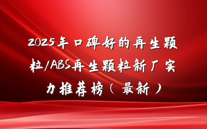 2025年口碑好的再生颗粒/ABS再生颗粒新厂实力推荐榜（最新）