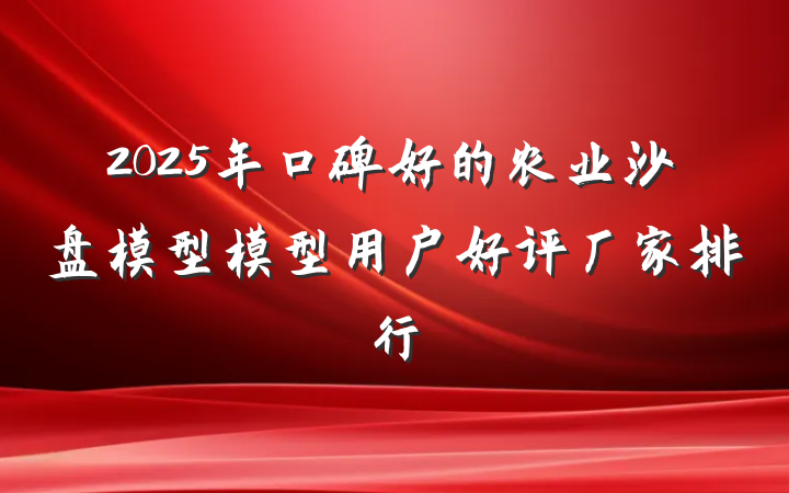 2025年口碑好的农业沙盘模型模型用户好评厂家排行