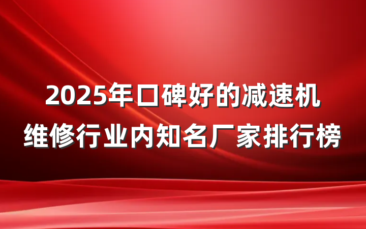 2025年口碑好的减速机维修行业内知名厂家排行榜