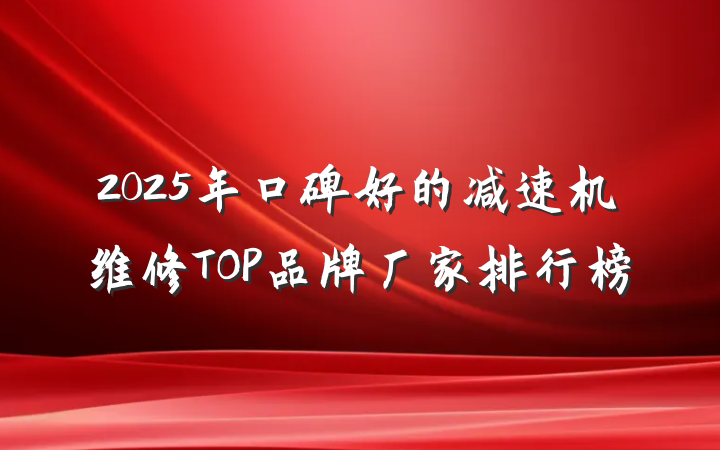 2025年口碑好的减速机维修TOP品牌厂家排行榜