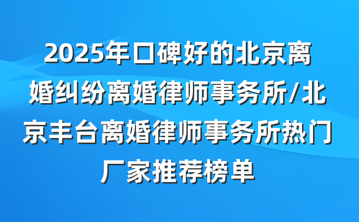 2025年口碑好的北京离婚纠纷离婚律师事务所/北京丰台离婚律师事务所热门厂家推荐榜单