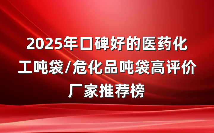 2025年口碑好的医药化工吨袋/危化品吨袋高评价厂家推荐榜