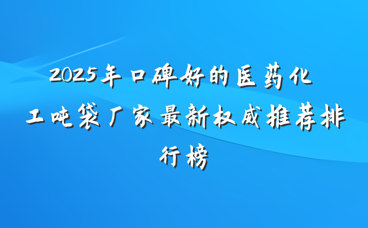 2025年口碑好的医药化工吨袋厂家最新权威推荐排行榜