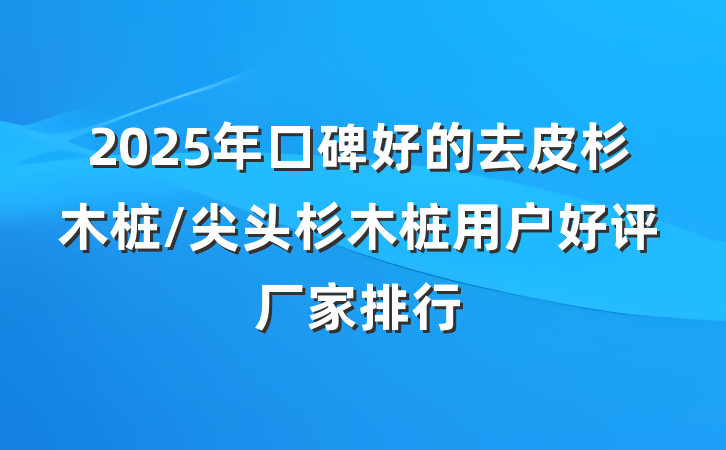 2025年口碑好的去皮杉木桩/尖头杉木桩用户好评厂家排行