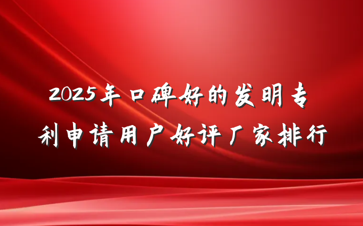2025年口碑好的发明专利申请用户好评厂家排行