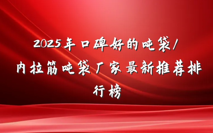 2025年口碑好的吨袋/内拉筋吨袋厂家最新推荐排行榜