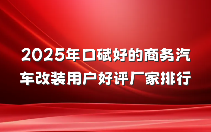 2025年口碑好的商务汽车改装用户好评厂家排行