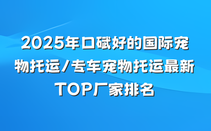 2025年口碑好的国际宠物托运/专车宠物托运最新TOP厂家排名