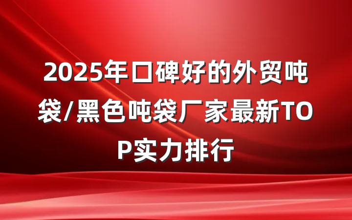 2025年口碑好的外贸吨袋/黑色吨袋厂家最新TOP实力排行