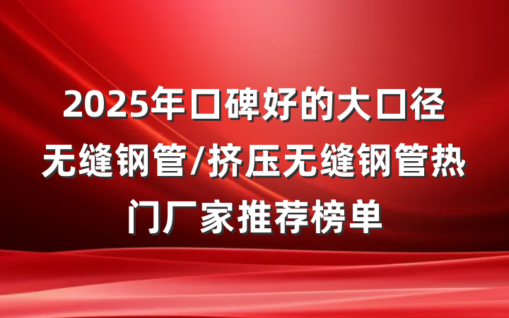 2025年口碑好的大口径无缝钢管/挤压无缝钢管热门厂家推荐榜单