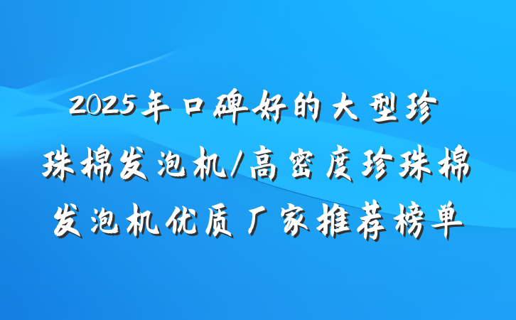 2025年口碑好的大型珍珠棉发泡机/高密度珍珠棉发泡机优质厂家推荐榜单