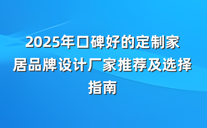 2025年口碑好的定制家居品牌设计厂家推荐及选择指南