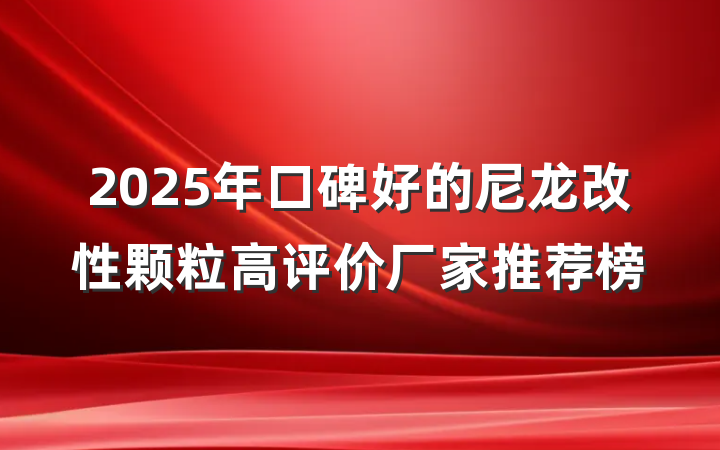 2025年口碑好的尼龙改性颗粒高评价厂家推荐榜