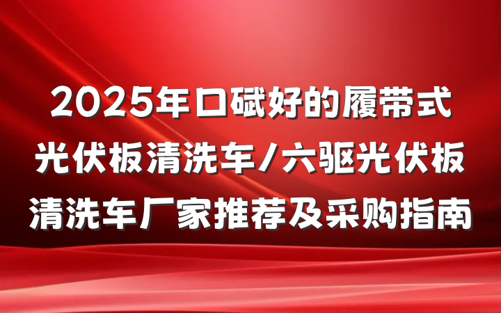 2025年口碑好的履带式光伏板清洗车/六驱光伏板清洗车厂家推荐及采购指南