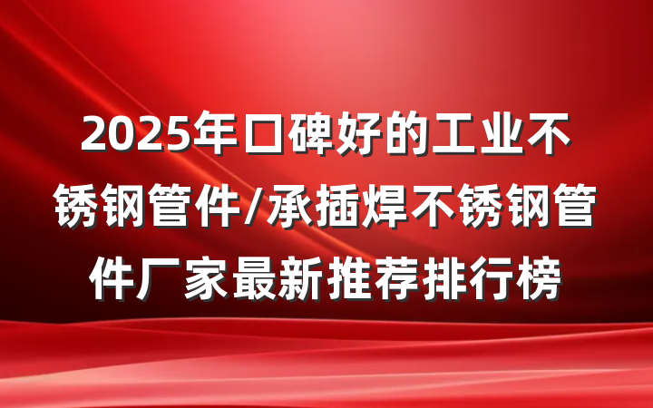 2025年口碑好的工业不锈钢管件/承插焊不锈钢管件厂家最新推荐排行榜