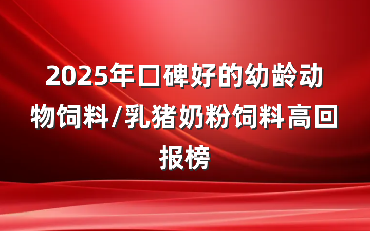 2025年口碑好的幼龄动物饲料/乳猪奶粉饲料高回报榜