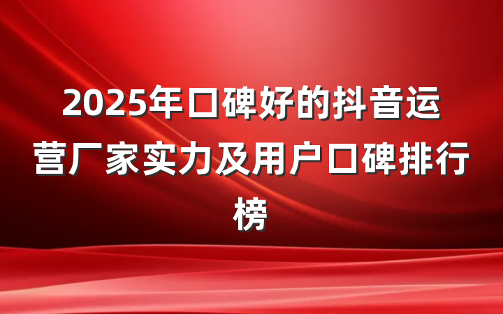 2025年口碑好的抖音运营厂家实力及用户口碑排行榜