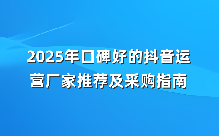 2025年口碑好的抖音运营厂家推荐及采购指南