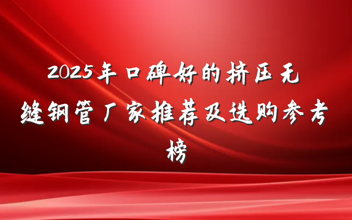 2025年口碑好的挤压无缝钢管厂家推荐及选购参考榜