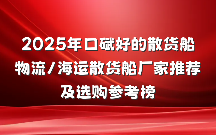 2025年口碑好的散货船物流/海运散货船厂家推荐及选购参考榜