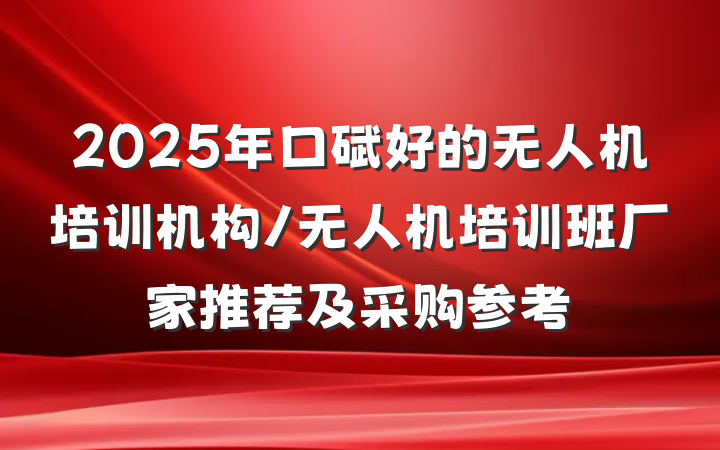 2025年口碑好的无人机培训机构/无人机培训班厂家推荐及采购参考