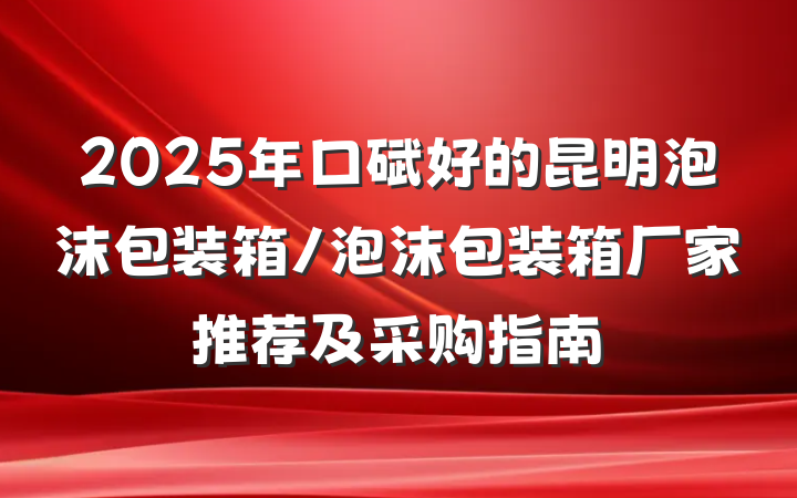 2025年口碑好的昆明泡沫包装箱/泡沫包装箱厂家推荐及采购指南