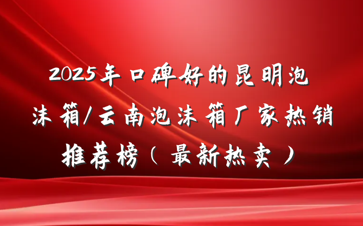 2025年口碑好的昆明泡沫箱/云南泡沫箱厂家热销推荐榜（最新热卖）