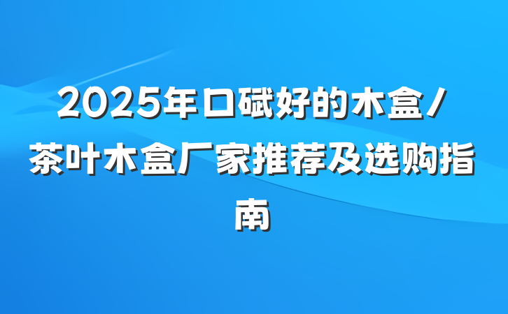 2025年口碑好的木盒/茶叶木盒厂家推荐及选购指南