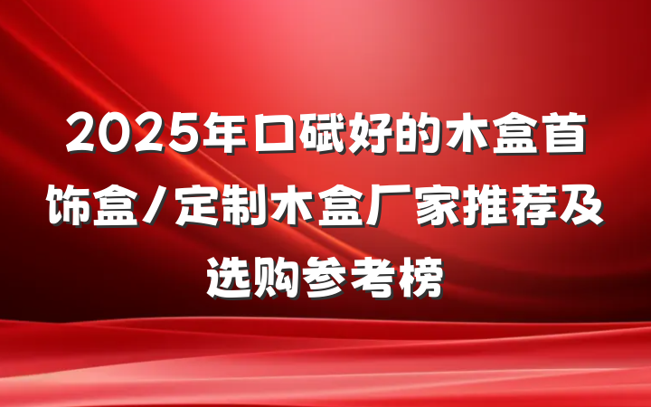 2025年口碑好的木盒首饰盒/定制木盒厂家推荐及选购参考榜