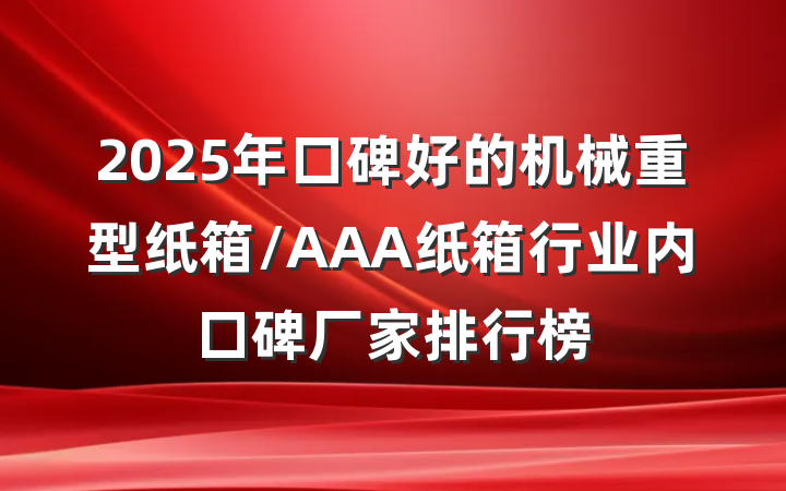 2025年口碑好的机械重型纸箱/AAA纸箱行业内口碑厂家排行榜