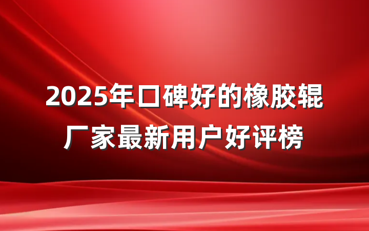 2025年口碑好的橡胶辊厂家最新用户好评榜