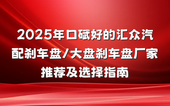 2025年口碑好的汇众汽配刹车盘/大盘刹车盘厂家推荐及选择指南